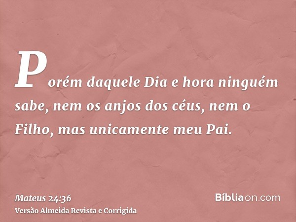 Porém daquele Dia e hora ninguém sabe, nem os anjos dos céus, nem o Filho, mas unicamente meu Pai.