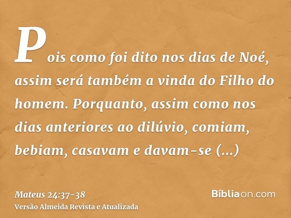 Pois como foi dito nos dias de Noé, assim será também a vinda do Filho do homem.Porquanto, assim como nos dias anteriores ao dilúvio, comiam, bebiam, casavam e 