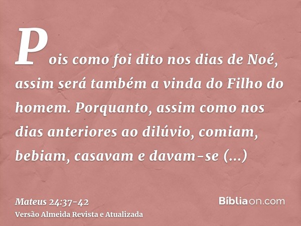 Pois como foi dito nos dias de Noé, assim será também a vinda do Filho do homem.Porquanto, assim como nos dias anteriores ao dilúvio, comiam, bebiam, casavam e 