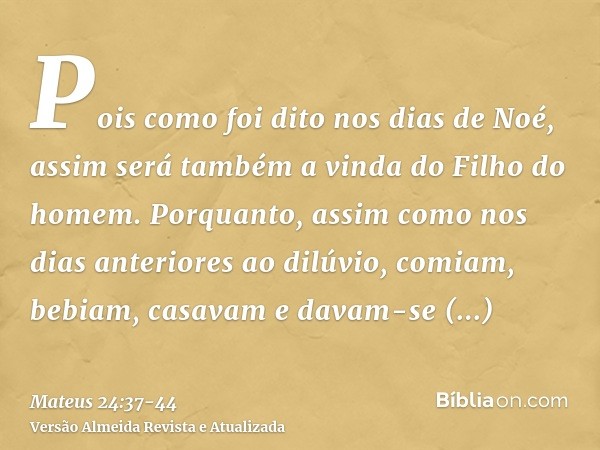 Pois como foi dito nos dias de Noé, assim será também a vinda do Filho do homem.Porquanto, assim como nos dias anteriores ao dilúvio, comiam, bebiam, casavam e 