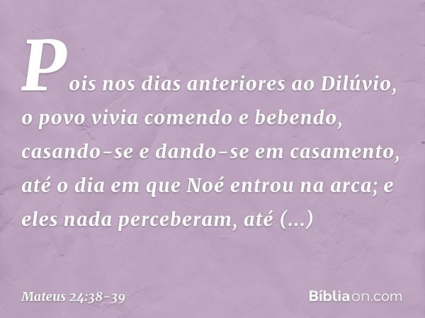 Pois nos dias anteriores ao Dilúvio, o povo vivia comendo e bebendo, casando-se e dando-se em casamento, até o dia em que Noé entrou na arca; e eles nada perceb