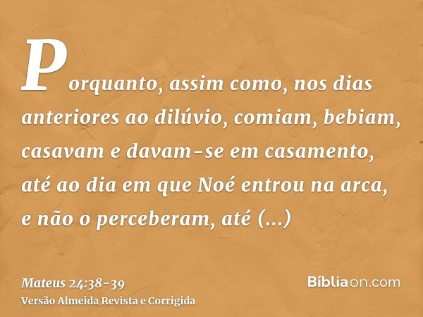 Porquanto, assim como, nos dias anteriores ao dilúvio, comiam, bebiam, casavam e davam-se em casamento, até ao dia em que Noé entrou na arca,e não o perceberam,