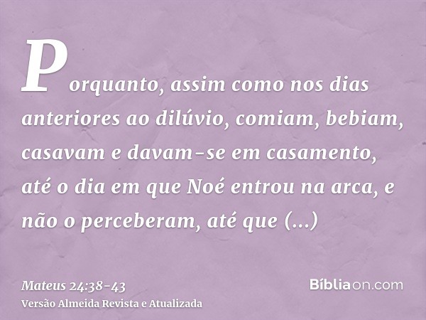 Porquanto, assim como nos dias anteriores ao dilúvio, comiam, bebiam, casavam e davam-se em casamento, até o dia em que Noé entrou na arca,e não o perceberam, a