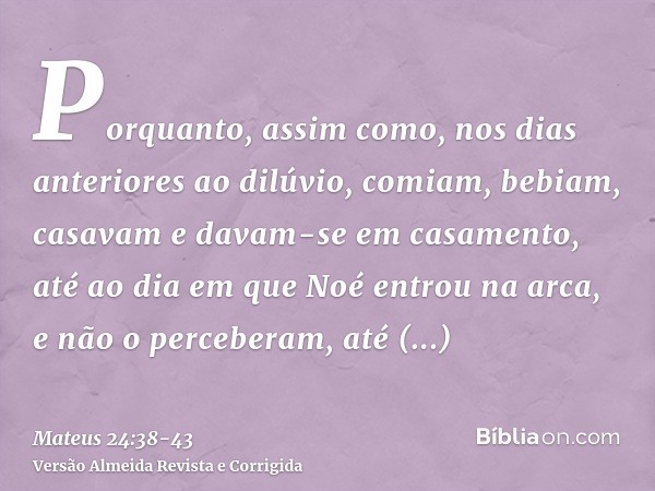 Porquanto, assim como, nos dias anteriores ao dilúvio, comiam, bebiam, casavam e davam-se em casamento, até ao dia em que Noé entrou na arca,e não o perceberam,