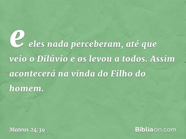 e eles nada perceberam, até que veio o Dilúvio e os levou a todos. Assim acontecerá na vinda do Filho do homem. -- Mateus 24:39