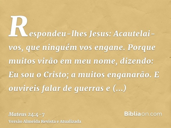 Respondeu-lhes Jesus: Acautelai-vos, que ninguém vos engane.Porque muitos virão em meu nome, dizendo: Eu sou o Cristo; a muitos enganarão.E ouvireis falar de gu