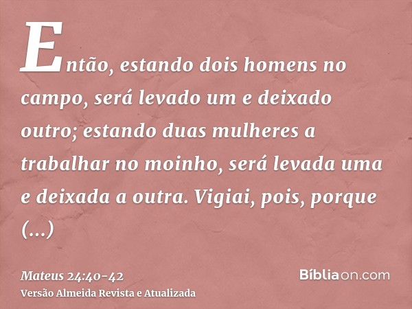 Então, estando dois homens no campo, será levado um e deixado outro;estando duas mulheres a trabalhar no moinho, será levada uma e deixada a outra.Vigiai, pois,