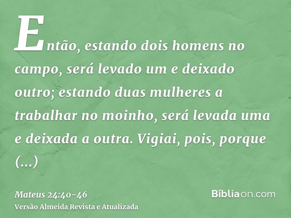 Então, estando dois homens no campo, será levado um e deixado outro;estando duas mulheres a trabalhar no moinho, será levada uma e deixada a outra.Vigiai, pois,