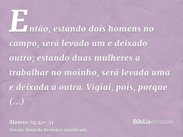Então, estando dois homens no campo, será levado um e deixado outro;estando duas mulheres a trabalhar no moinho, será levada uma e deixada a outra.Vigiai, pois,