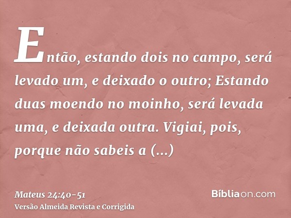 Então, estando dois no campo, será levado um, e deixado o outro;Estando duas moendo no moinho, será levada uma, e deixada outra.Vigiai, pois, porque não sabeis