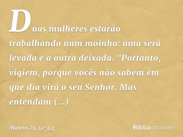 Duas mulheres estarão trabalhando num moinho: uma será levada e a outra deixada. "Portanto, vigiem, porque vocês não sabem em que dia virá o seu Senhor. Mas ent