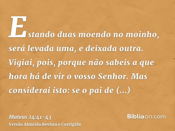 Estando duas moendo no moinho, será levada uma, e deixada outra.Vigiai, pois, porque não sabeis a que hora há de vir o vosso Senhor.Mas considerai isto: se o pa