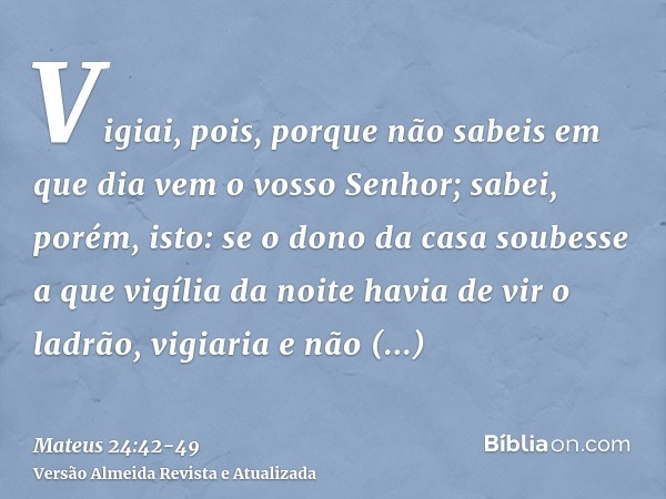 Vigiai, pois, porque não sabeis em que dia vem o vosso Senhor;sabei, porém, isto: se o dono da casa soubesse a que vigília da noite havia de vir o ladrão, vigia