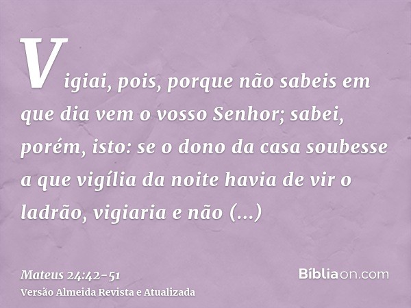 Vigiai, pois, porque não sabeis em que dia vem o vosso Senhor;sabei, porém, isto: se o dono da casa soubesse a que vigília da noite havia de vir o ladrão, vigia