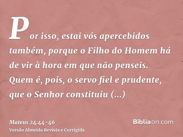 Por isso, estai vós apercebidos também, porque o Filho do Homem há de vir à hora em que não penseis.Quem é, pois, o servo fiel e prudente, que o Senhor constitu