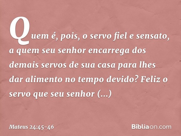 "Quem é, pois, o servo fiel e sensato, a quem seu senhor encarrega dos demais servos de sua casa para lhes dar alimento no tempo devido? Feliz o servo que seu s