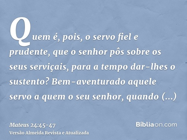 Quem é, pois, o servo fiel e prudente, que o senhor pôs sobre os seus serviçais, para a tempo dar-lhes o sustento?Bem-aventurado aquele servo a quem o seu senho