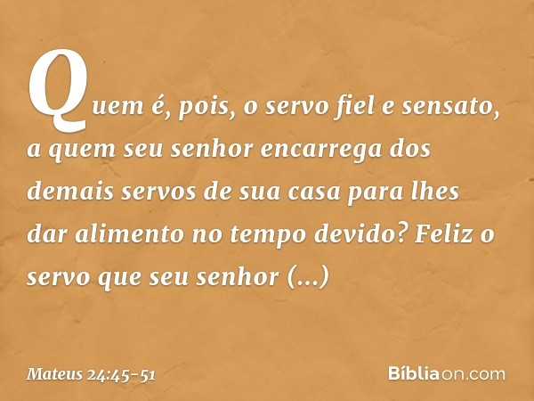 "Quem é, pois, o servo fiel e sensato, a quem seu senhor encarrega dos demais servos de sua casa para lhes dar alimento no tempo devido? Feliz o servo que seu s