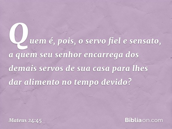 "Quem é, pois, o servo fiel e sensato, a quem seu senhor encarrega dos demais servos de sua casa para lhes dar alimento no tempo devido? -- Mateus 24:45