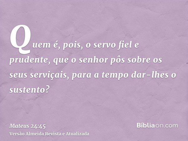 Quem é, pois, o servo fiel e prudente, que o senhor pôs sobre os seus serviçais, para a tempo dar-lhes o sustento?