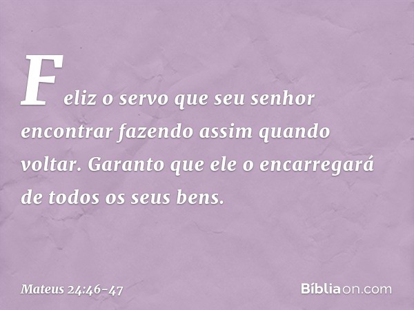 Feliz o servo que seu senhor encontrar fazendo assim quando voltar. Garanto que ele o encarregará de todos os seus bens. -- Mateus 24:46-47