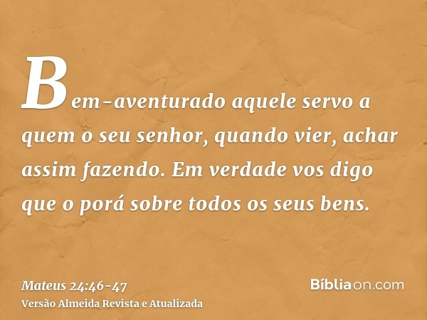 Bem-aventurado aquele servo a quem o seu senhor, quando vier, achar assim fazendo.Em verdade vos digo que o porá sobre todos os seus bens.