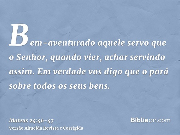 Bem-aventurado aquele servo que o Senhor, quando vier, achar servindo assim.Em verdade vos digo que o porá sobre todos os seus bens.