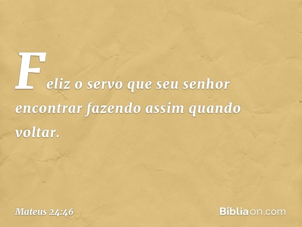 Feliz o servo que seu senhor encontrar fazendo assim quando voltar. -- Mateus 24:46