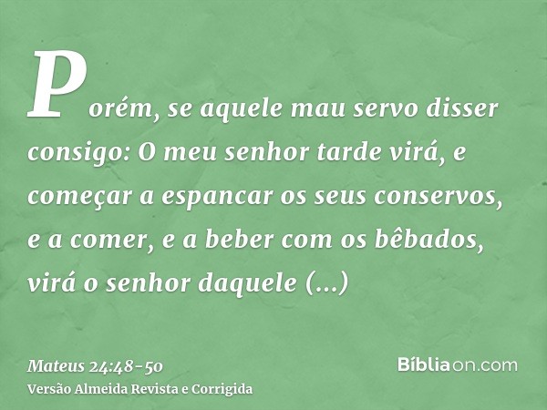 Porém, se aquele mau servo disser consigo: O meu senhor tarde virá,e começar a espancar os seus conservos, e a comer, e a beber com os bêbados,virá o senhor daq