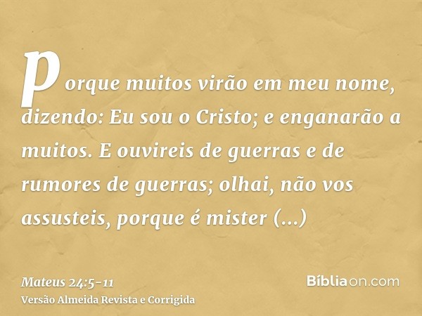 porque muitos virão em meu nome, dizendo: Eu sou o Cristo; e enganarão a muitos.E ouvireis de guerras e de rumores de guerras; olhai, não vos assusteis, porque 