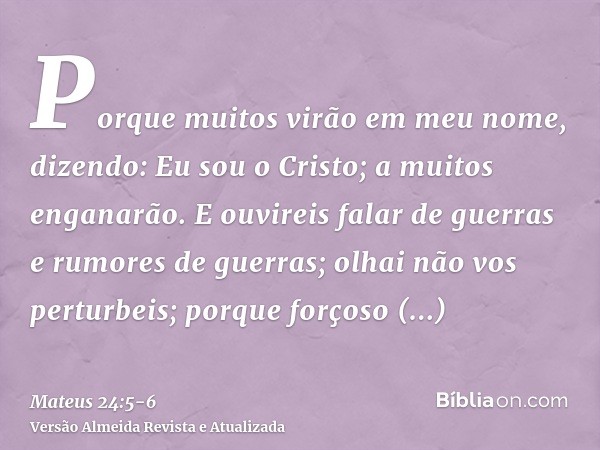 Porque muitos virão em meu nome, dizendo: Eu sou o Cristo; a muitos enganarão.E ouvireis falar de guerras e rumores de guerras; olhai não vos perturbeis; porque