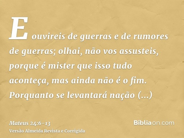 E ouvireis de guerras e de rumores de guerras; olhai, não vos assusteis, porque é mister que isso tudo aconteça, mas ainda não é o fim.Porquanto se levantará na