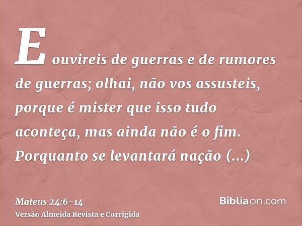 E ouvireis de guerras e de rumores de guerras; olhai, não vos assusteis, porque é mister que isso tudo aconteça, mas ainda não é o fim.Porquanto se levantará na