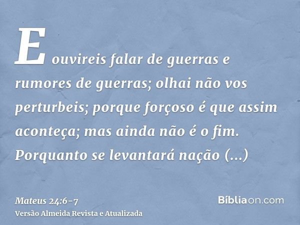 E ouvireis falar de guerras e rumores de guerras; olhai não vos perturbeis; porque forçoso é que assim aconteça; mas ainda não é o fim.Porquanto se levantará na