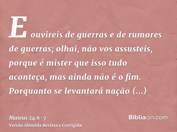 E ouvireis de guerras e de rumores de guerras; olhai, não vos assusteis, porque é mister que isso tudo aconteça, mas ainda não é o fim.Porquanto se levantará na