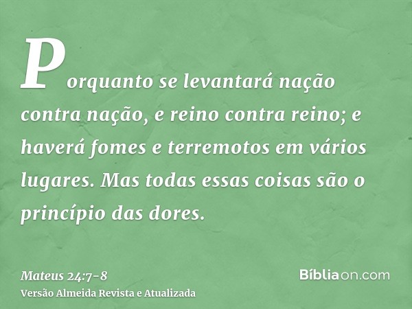 Porquanto se levantará nação contra nação, e reino contra reino; e haverá fomes e terremotos em vários lugares.Mas todas essas coisas são o princípio das dores.