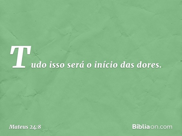 Tudo isso será o início das dores. -- Mateus 24:8