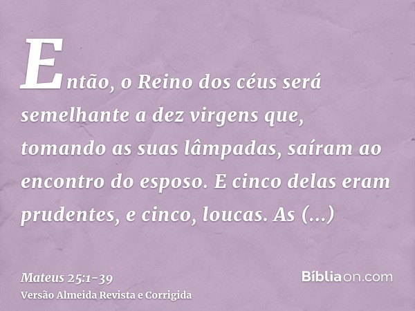 Então, o Reino dos céus será semelhante a dez virgens que, tomando as suas lâmpadas, saíram ao encontro do esposo.E cinco delas eram prudentes, e cinco, loucas.
