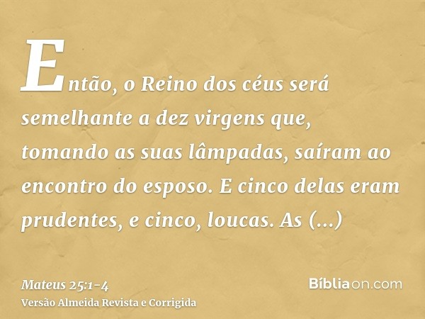 Então, o Reino dos céus será semelhante a dez virgens que, tomando as suas lâmpadas, saíram ao encontro do esposo.E cinco delas eram prudentes, e cinco, loucas.