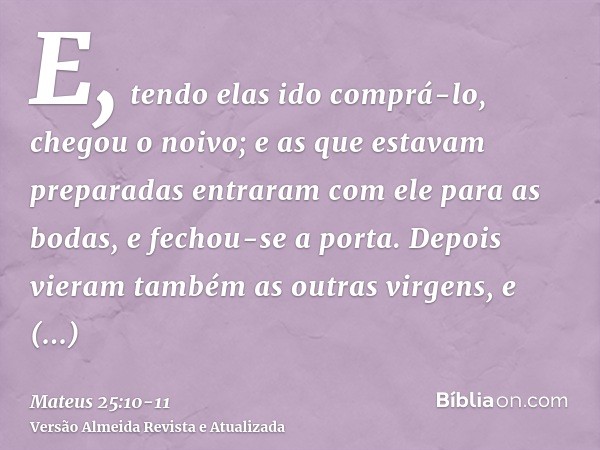 E, tendo elas ido comprá-lo, chegou o noivo; e as que estavam preparadas entraram com ele para as bodas, e fechou-se a porta.Depois vieram também as outras virg