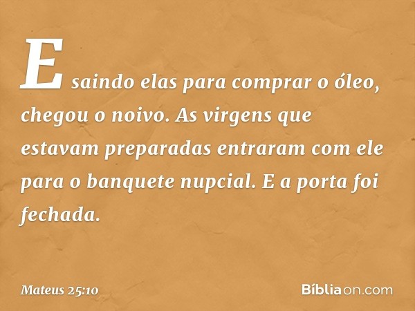 "E saindo elas para comprar o óleo, chegou o noivo. As virgens que estavam preparadas entraram com ele para o banquete nupcial. E a porta foi fechada. -- Mateus