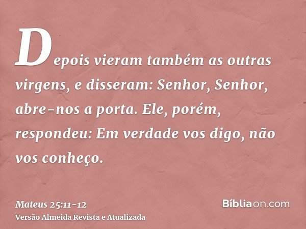 Depois vieram também as outras virgens, e disseram: Senhor, Senhor, abre-nos a porta.Ele, porém, respondeu: Em verdade vos digo, não vos conheço.