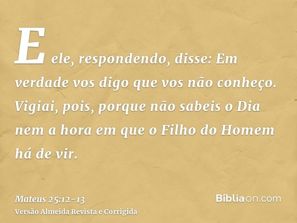 E ele, respondendo, disse: Em verdade vos digo que vos não conheço.Vigiai, pois, porque não sabeis o Dia nem a hora em que o Filho do Homem há de vir.