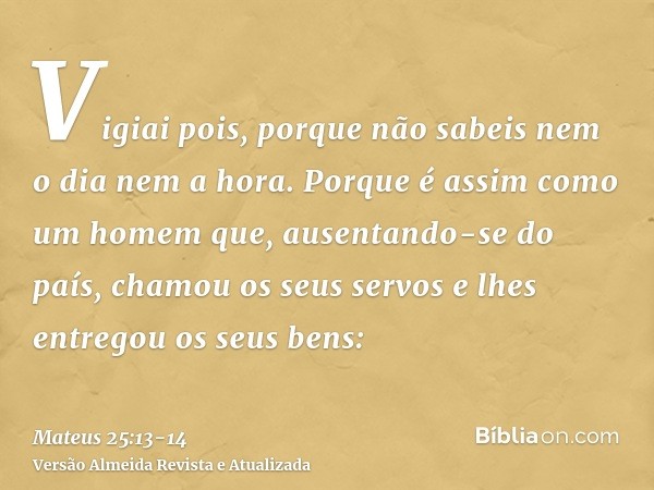 Vigiai pois, porque não sabeis nem o dia nem a hora.Porque é assim como um homem que, ausentando-se do país, chamou os seus servos e lhes entregou os seus bens: