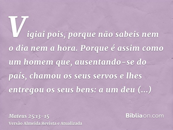 Vigiai pois, porque não sabeis nem o dia nem a hora.Porque é assim como um homem que, ausentando-se do país, chamou os seus servos e lhes entregou os seus bens: