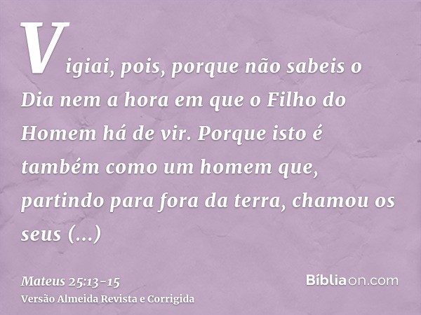 Vigiai, pois, porque não sabeis o Dia nem a hora em que o Filho do Homem há de vir.Porque isto é também como um homem que, partindo para fora da terra, chamou o