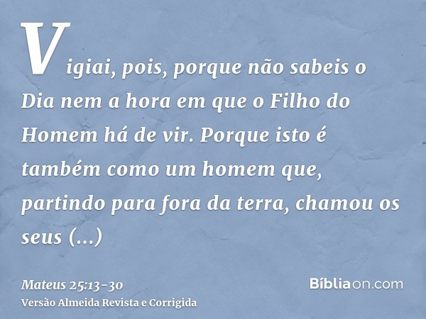 Vigiai, pois, porque não sabeis o Dia nem a hora em que o Filho do Homem há de vir.Porque isto é também como um homem que, partindo para fora da terra, chamou o