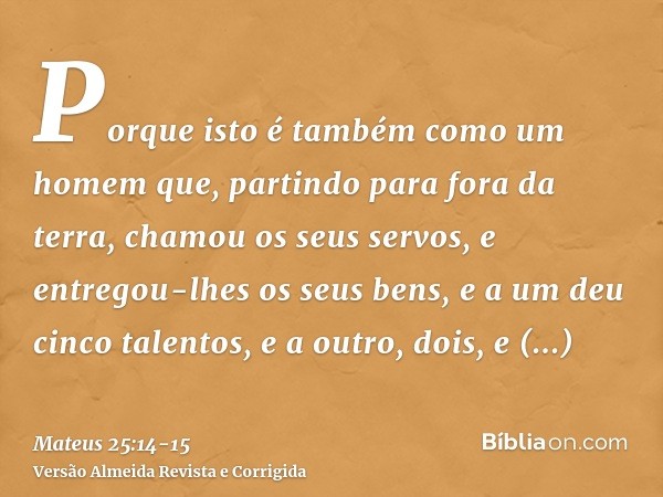 Porque isto é também como um homem que, partindo para fora da terra, chamou os seus servos, e entregou-lhes os seus bens,e a um deu cinco talentos, e a outro, d