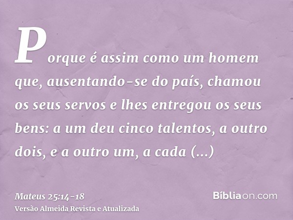 Porque é assim como um homem que, ausentando-se do país, chamou os seus servos e lhes entregou os seus bens:a um deu cinco talentos, a outro dois, e a outro um,