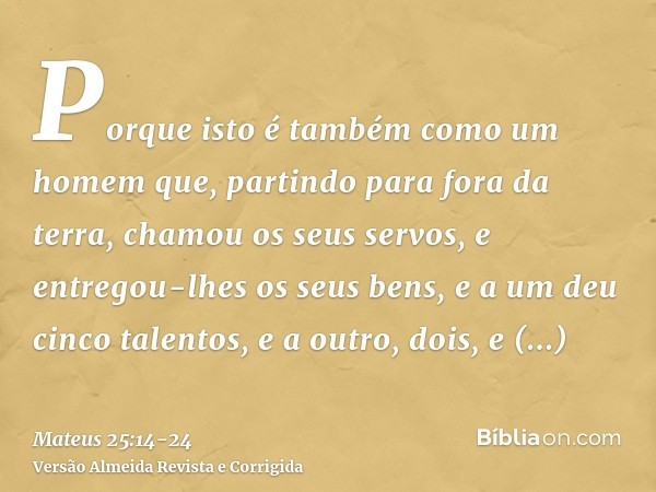 Porque isto é também como um homem que, partindo para fora da terra, chamou os seus servos, e entregou-lhes os seus bens,e a um deu cinco talentos, e a outro, d